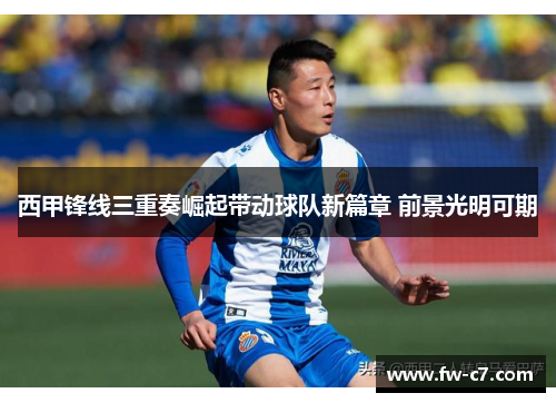 西甲锋线三重奏崛起带动球队新篇章 前景光明可期 西甲锋线三重奏崛起带动球队新篇章 前景光明可期