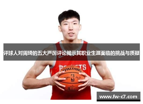 评球人对周琦的五大严厉评论揭示其职业生涯面临的挑战与质疑