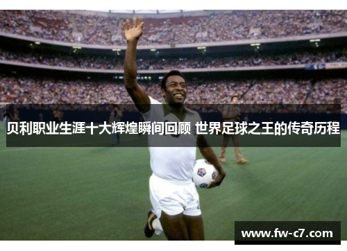 贝利职业生涯十大辉煌瞬间回顾 世界足球之王的传奇历程