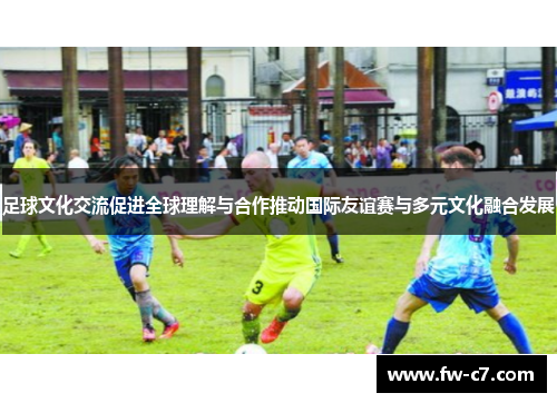 足球文化交流促进全球理解与合作推动国际友谊赛与多元文化融合发展
