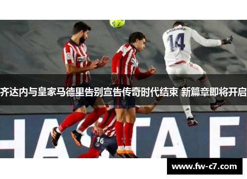 齐达内与皇家马德里告别宣告传奇时代结束 新篇章即将开启