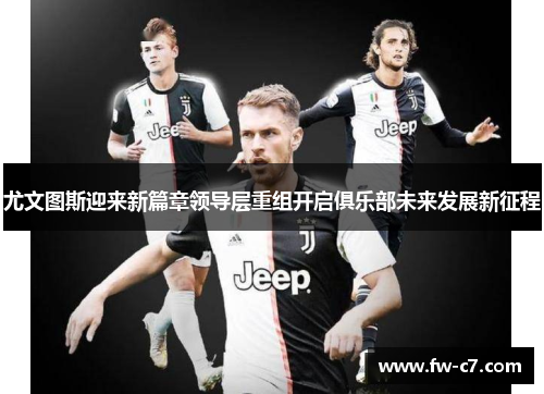 尤文图斯迎来新篇章领导层重组开启俱乐部未来发展新征程