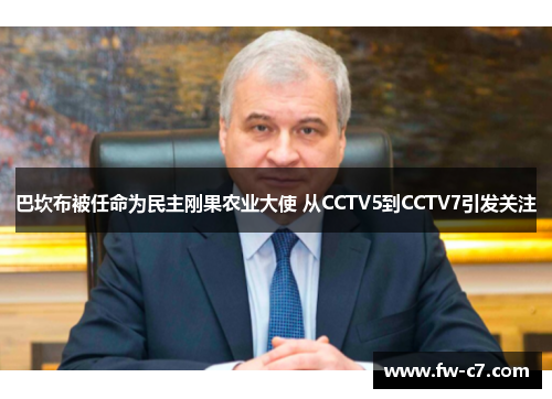 巴坎布被任命为民主刚果农业大使 从CCTV5到CCTV7引发关注