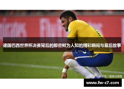 德国巴西世界杯决赛背后的那些鲜为人知的精彩瞬间与幕后故事