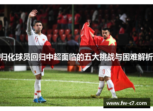 归化球员回归中超面临的五大挑战与困难解析