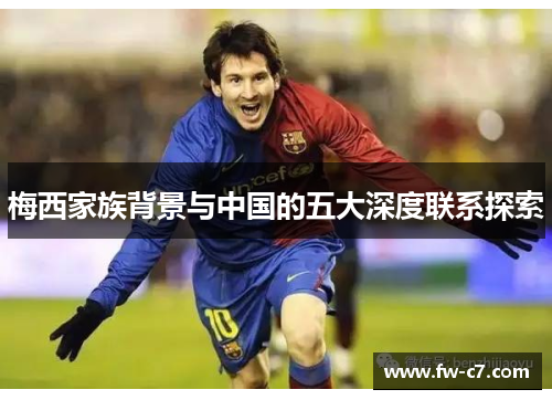 梅西家族背景与中国的五大深度联系探索 梅西家族背景与中国的五大深度联系探索