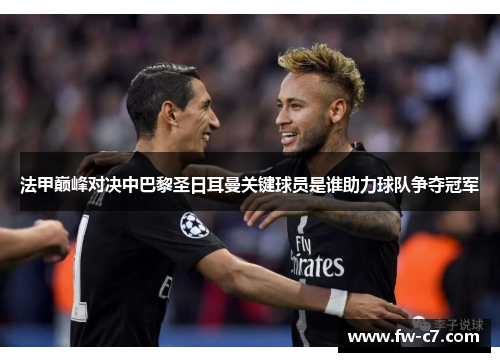 法甲巅峰对决中巴黎圣日耳曼关键球员是谁助力球队争夺冠军