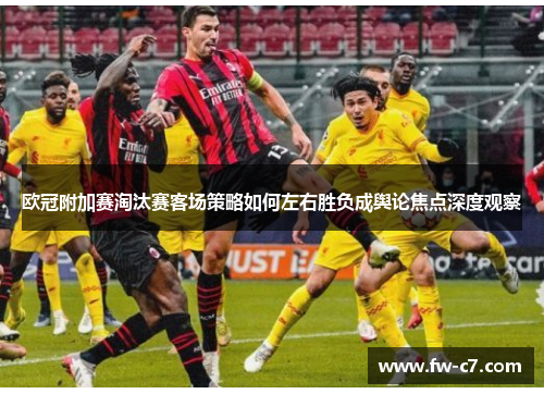 欧冠附加赛淘汰赛客场策略如何左右胜负成舆论焦点深度观察 欧冠附加赛淘汰赛客场策略如何左右胜负成舆论焦点深度观察