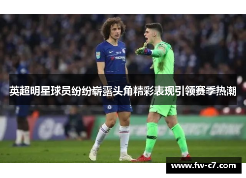 英超明星球员纷纷崭露头角精彩表现引领赛季热潮