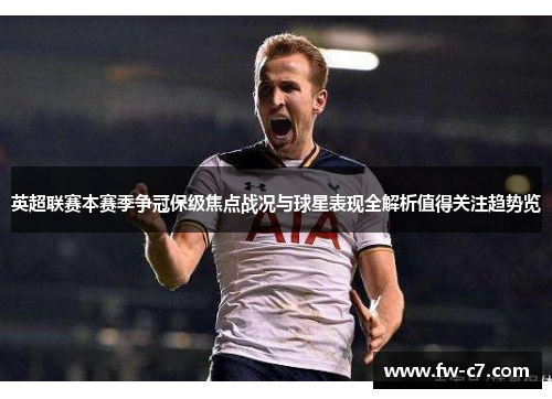 英超联赛本赛季争冠保级焦点战况与球星表现全解析值得关注趋势览