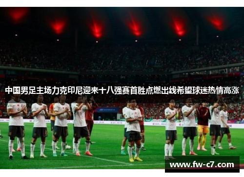 中国男足主场力克印尼迎来十八强赛首胜点燃出线希望球迷热情高涨