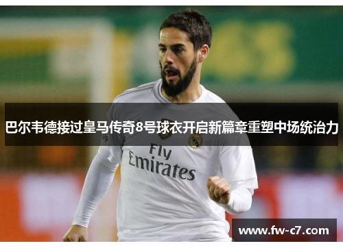 巴尔韦德接过皇马传奇8号球衣开启新篇章重塑中场统治力