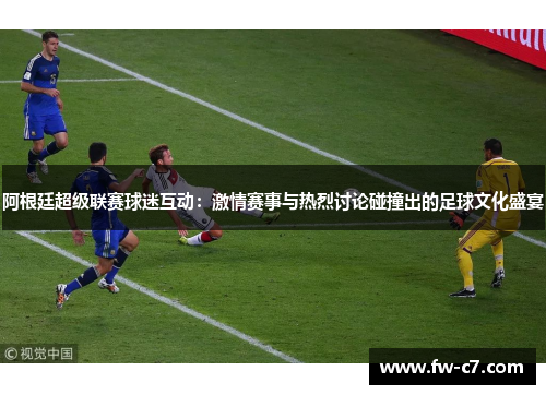 阿根廷超级联赛球迷互动：激情赛事与热烈讨论碰撞出的足球文化盛宴