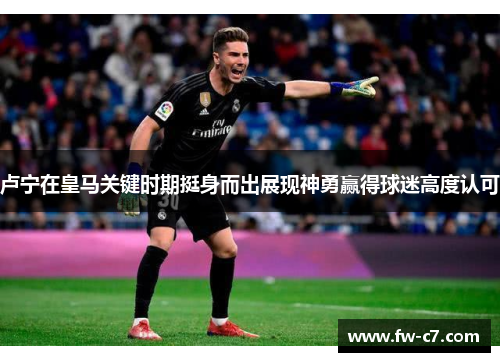 卢宁在皇马关键时期挺身而出展现神勇赢得球迷高度认可